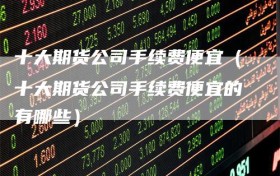 十大期货公司手续费便宜（十大期货公司手续费便宜的有哪些）