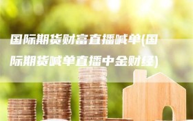 国际期货财富直播喊单(国际期货喊单直播中金财经)
