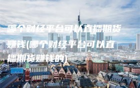 哪个财经平台可以直播期货赚钱(哪个财经平台可以直播期货赚钱的)