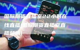 国际期货直播室22小时在线直播(国际期货直播室直播频道)