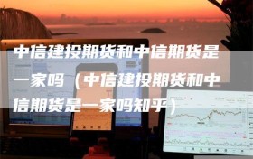 中信建投期货和中信期货是一家吗（中信建投期货和中信期货是一家吗知乎）