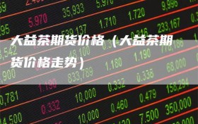 大益茶期货价格（大益茶期货价格走势）