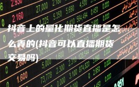 抖音上的量化期货直播是怎么弄的(抖音可以直播期货交易吗)