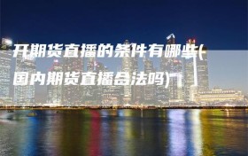 开期货直播的条件有哪些(国内期货直播合法吗)