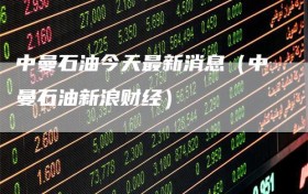 中曼石油今天最新消息（中曼石油新浪财经）