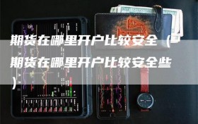 期货在哪里开户比较安全（期货在哪里开户比较安全些）