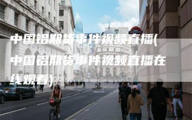 中国铝期货事件视频直播(中国铝期货事件视频直播在线观看)
