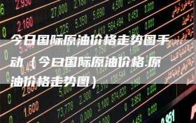 今日国际原油价格走势图手动（今曰国际原油价格.原油价格走势图）