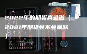 2022年的期货真难做（2021年期货会不会暴跌）