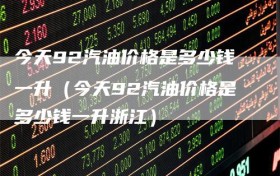 今天92汽油价格是多少钱一升（今天92汽油价格是多少钱一升浙江）