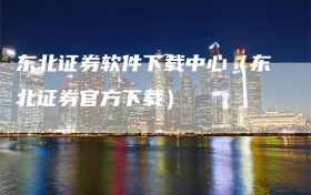 东北证券软件下载中心（东北证券官方下载）