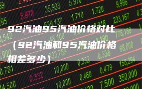 92汽油95汽油价格对比（92汽油和95汽油价格相差多少）