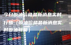 今日原油价格最新消息实时行情（原油价格最新消息实时原油新闻）