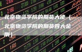 北京物资学院的期货大佬（北京物资学院的期货四大金刚）