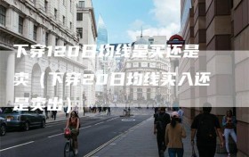 下穿120日均线是买还是卖（下穿20日均线买入还是卖出）