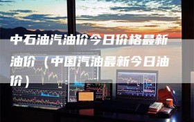 中石油汽油价今日价格最新油价（中国汽油最新今日油价）