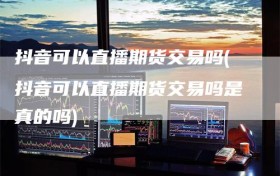 抖音可以直播期货交易吗(抖音可以直播期货交易吗是真的吗)
