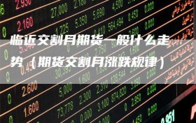 临近交割月期货一般什么走势（期货交割月涨跌规律）