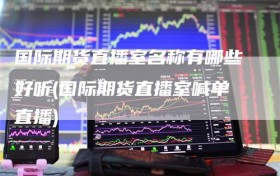 国际期货直播室名称有哪些好听(国际期货直播室喊单直播)