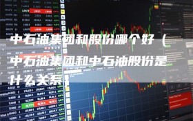中石油集团和股份哪个好（中石油集团和中石油股份是什么关系）