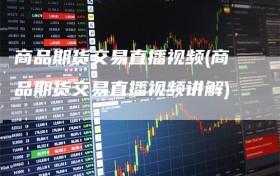 商品期货交易直播视频(商品期货交易直播视频讲解)