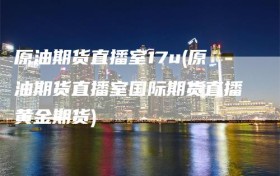 原油期货直播室17u(原油期货直播室国际期货直播黄金期货)