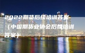 2022期货后续培训答案（中国期货业协会后续培训答案）