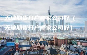 天津期货开户哪家公司好（天津期货开户哪家公司好）