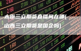 太原三立期货直播间在哪(山西三立期货是国企吗)
