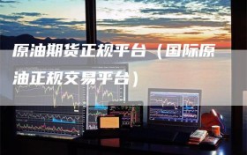 原油期货正规平台（国际原油正规交易平台）