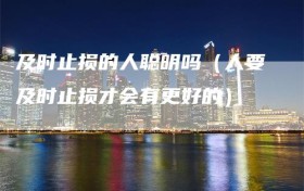 及时止损的人聪明吗（人要及时止损才会有更好的）