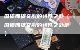 国债期货交割的特殊之处（国债期货交割的特殊之处是）