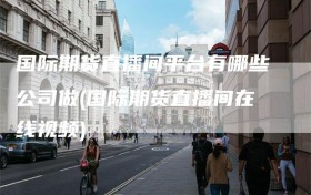 国际期货直播间平台有哪些公司做(国际期货直播间在线视频)