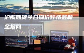 沪铜期货今日铜价行情最新金投网