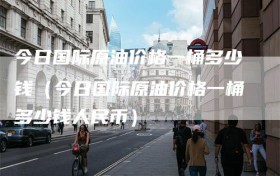 今日国际原油价格一桶多少钱（今日国际原油价格一桶多少钱人民币）