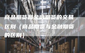 商品期货和金融期货的交易区别（商品期货与金融期货的区别）