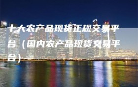 十大农产品现货正规交易平台（国内农产品现货交易平台）