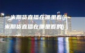 一米期货直播在哪里看(一米期货直播在哪里看的)