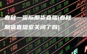 春秋一国际期货直播(春秋期货直播室关闭了吗)
