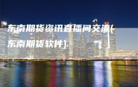 东南期货资讯直播间交流(东南期货软件)