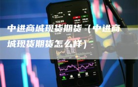 中进商城现货期货（中进商城现货期货怎么样）