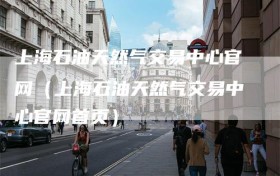 上海石油天然气交易中心官网（上海石油天然气交易中心官网首页）