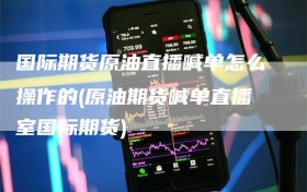 国际期货原油直播喊单怎么操作的(原油期货喊单直播室国际期货)