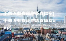 手机下载春秋期货直播室(手机下载春秋期货直播室app)
