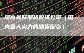 国内最好期货配资公司（国内最大实力的期货配资）