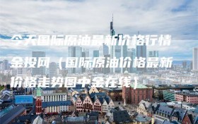 今天国际原油最新价格行情金投网（国际原油价格最新价格走势图中金在线）