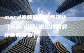 macd参数调整适合短线（macd指标做短线的最佳参数设置）