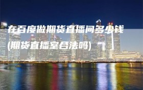 在百度做期货直播间多少钱(期货直播室合法吗)