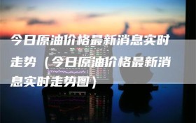 今日原油价格最新消息实时走势（今日原油价格最新消息实时走势图）