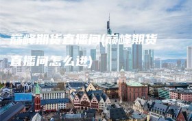 巅峰期货直播间(巅峰期货直播间怎么进)